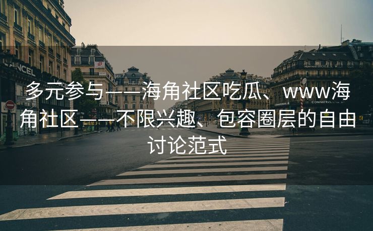 多元参与——海角社区吃瓜、www海角社区——不限兴趣、包容圈层的自由讨论范式