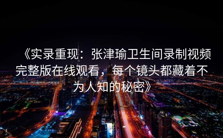 《实录重现：张津瑜卫生间录制视频完整版在线观看，每个镜头都藏着不为人知的秘密》