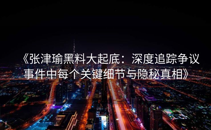 《张津瑜黑料大起底：深度追踪争议事件中每个关键细节与隐秘真相》