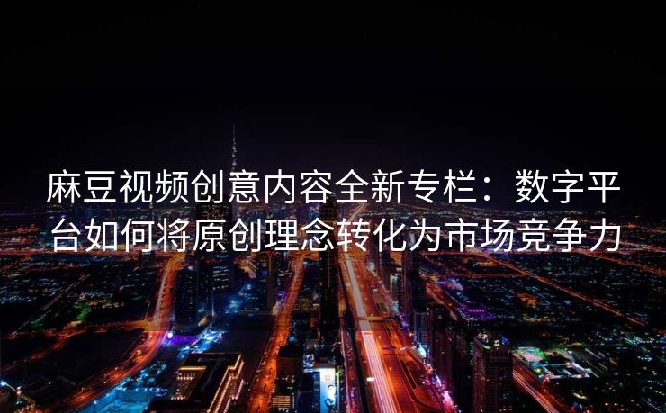 麻豆视频创意内容全新专栏：数字平台如何将原创理念转化为市场竞争力