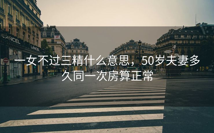 一女不过三精什么意思，50岁夫妻多久同一次房算正常