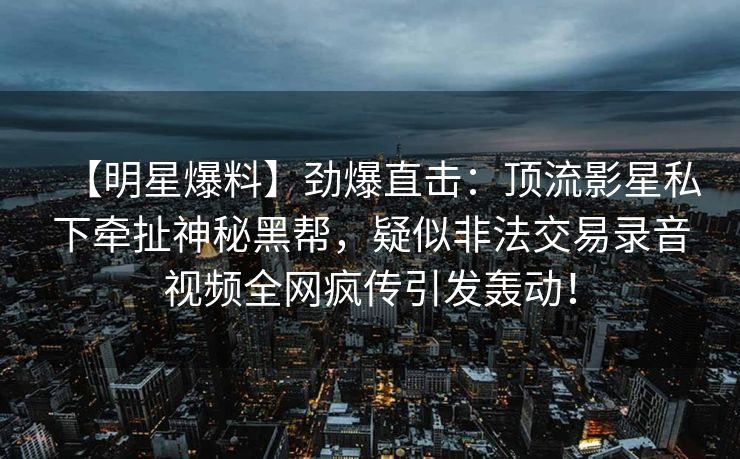 【明星爆料】劲爆直击：顶流影星私下牵扯神秘黑帮，疑似非法交易录音视频全网疯传引发轰动！