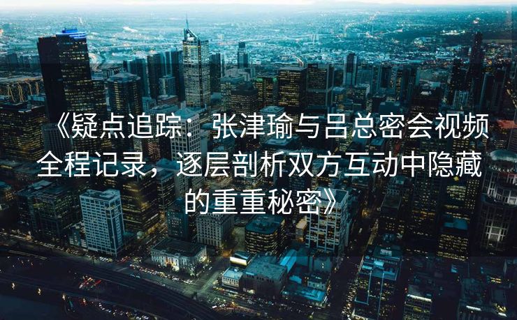 《疑点追踪：张津瑜与吕总密会视频全程记录，逐层剖析双方互动中隐藏的重重秘密》