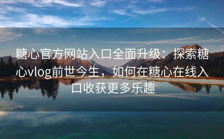 糖心官方网站入口全面升级：探索糖心vlog前世今生，如何在糖心在线入口收获更多乐趣