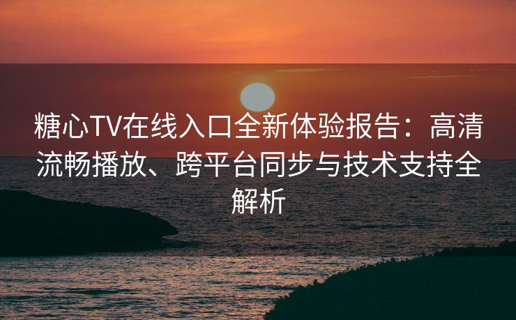糖心TV在线入口全新体验报告：高清流畅播放、跨平台同步与技术支持全解析