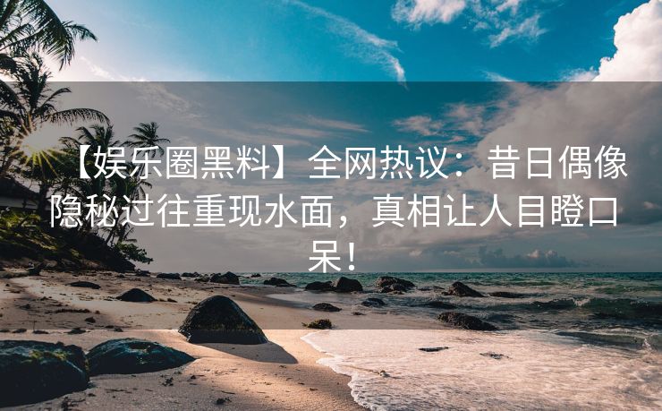 【娱乐圈黑料】全网热议：昔日偶像隐秘过往重现水面，真相让人目瞪口呆！