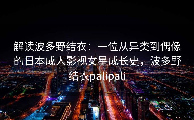 解读波多野结衣：一位从异类到偶像的日本成人影视女星成长史，波多野结衣palipali