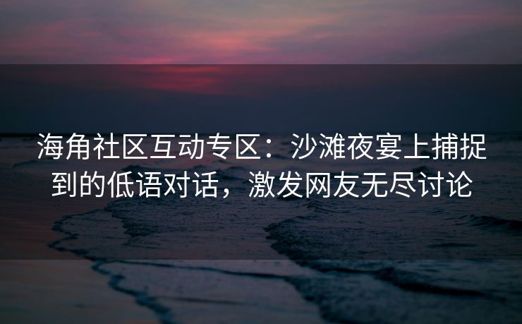 海角社区互动专区：沙滩夜宴上捕捉到的低语对话，激发网友无尽讨论