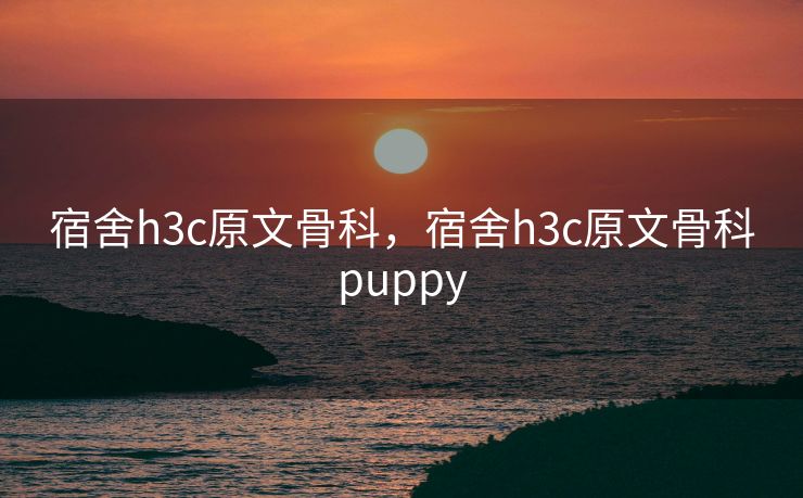 宿舍h3c原文骨科，宿舍h3c原文骨科puppy