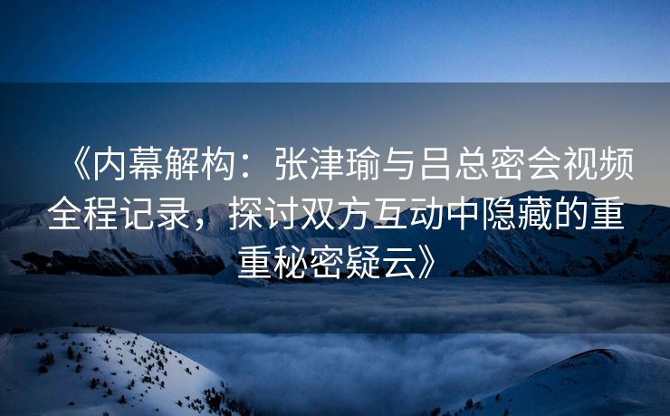 《内幕解构：张津瑜与吕总密会视频全程记录，探讨双方互动中隐藏的重重秘密疑云》