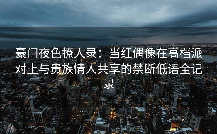 豪门夜色撩人录：当红偶像在高档派对上与贵族情人共享的禁断低语全记录