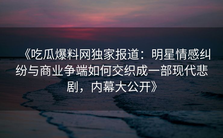 《吃瓜爆料网独家报道：明星情感纠纷与商业争端如何交织成一部现代悲剧，内幕大公开》