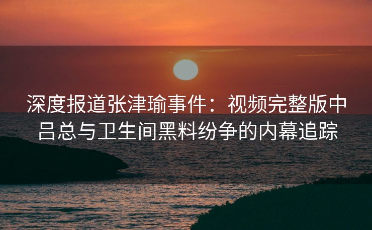 深度报道张津瑜事件：视频完整版中吕总与卫生间黑料纷争的内幕追踪