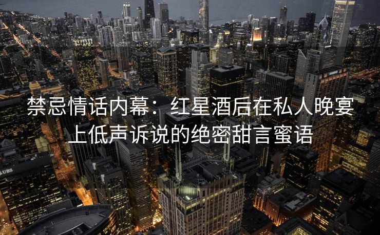 禁忌情话内幕:红星酒后在私人晚宴上低声诉说的绝密甜言蜜语 禁忌情话内幕:红星酒后在私人晚宴上低声诉说的绝密甜言蜜语