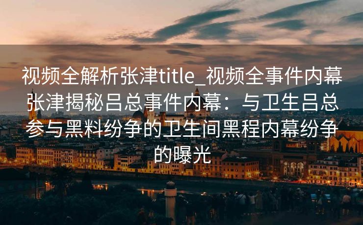 视频全解析张津title_视频全事件内幕张津揭秘吕总事件内幕：与卫生吕总参与黑料纷争的卫生间黑程内幕纷争的曝光