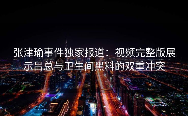 张津瑜事件独家报道：视频完整版展示吕总与卫生间黑料的双重冲突