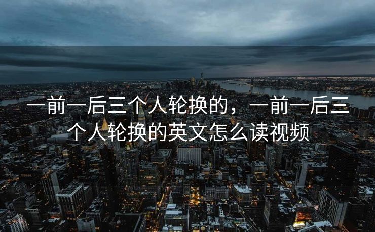 一前一后三个人轮换的，一前一后三个人轮换的英文怎么读视频