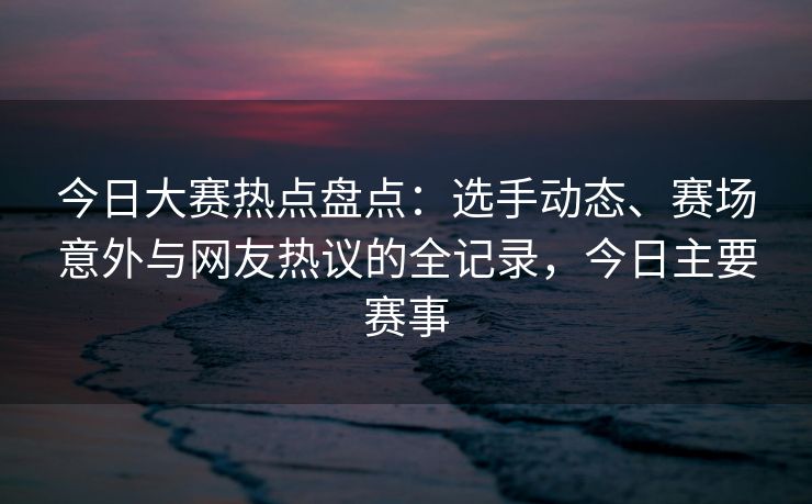 今日大赛热点盘点：选手动态、赛场意外与网友热议的全记录，今日主要赛事