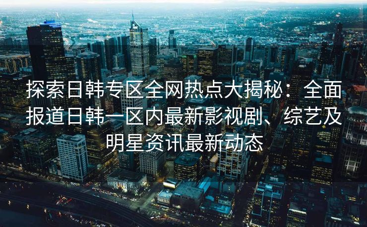探索日韩专区全网热点大揭秘：全面报道日韩一区内最新影视剧、综艺及明星资讯最新动态