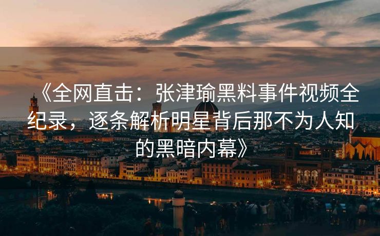 《全网直击：张津瑜黑料事件视频全纪录，逐条解析明星背后那不为人知的黑暗内幕》